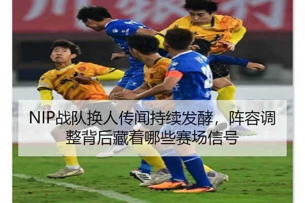 NIP战队换人传闻持续发酵，阵容调整背后藏着哪些赛场信号